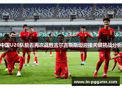 中国U20队能否再次战胜吉尔吉斯斯坦迎接关键挑战分析