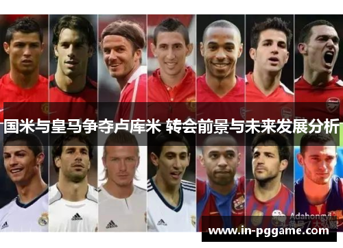 国米与皇马争夺卢库米 转会前景与未来发展分析