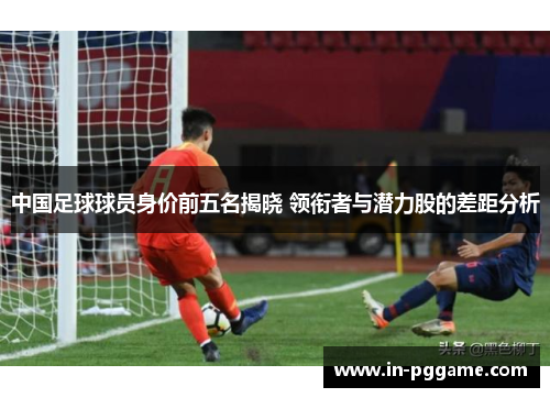 中国足球球员身价前五名揭晓 领衔者与潜力股的差距分析