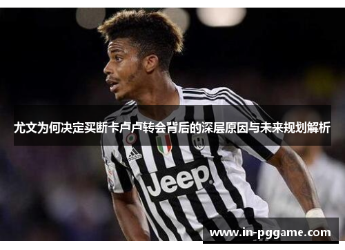 尤文为何决定买断卡卢卢转会背后的深层原因与未来规划解析