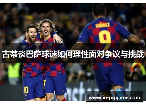 古蒂谈巴萨球迷如何理性面对争议与挑战