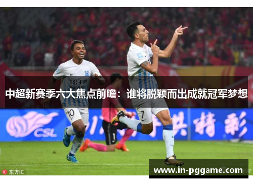 中超新赛季六大焦点前瞻：谁将脱颖而出成就冠军梦想