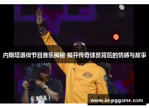 内斯塔退役节目音乐揭秘 揭开传奇球员背后的情感与故事