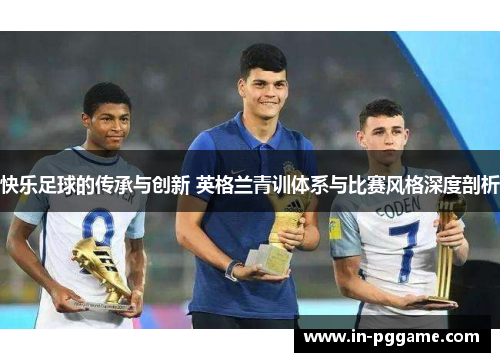 快乐足球的传承与创新 英格兰青训体系与比赛风格深度剖析