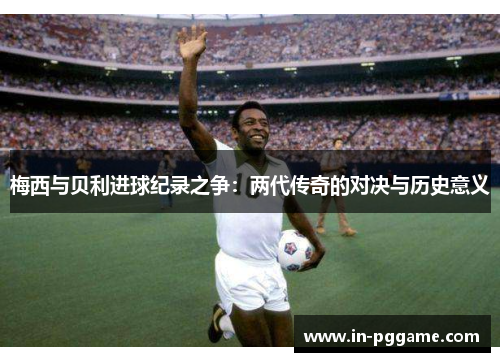 梅西与贝利进球纪录之争：两代传奇的对决与历史意义