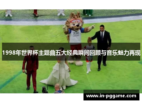 1998年世界杯主题曲五大经典瞬间回顾与音乐魅力再现