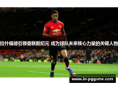 拉什福德引领曼联新纪元 成为球队未来核心力量的关键人物