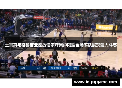 土耳其与格鲁吉亚鏖战恰尔汗奥卢闪耀全场率队展现强大斗志