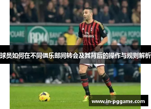 球员如何在不同俱乐部间转会及其背后的操作与规则解析