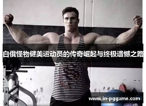 白俄怪物健美运动员的传奇崛起与终极遗憾之路