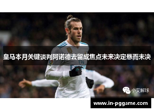 皇马本月关键谈判阿诺德去留成焦点未来决定悬而未决
