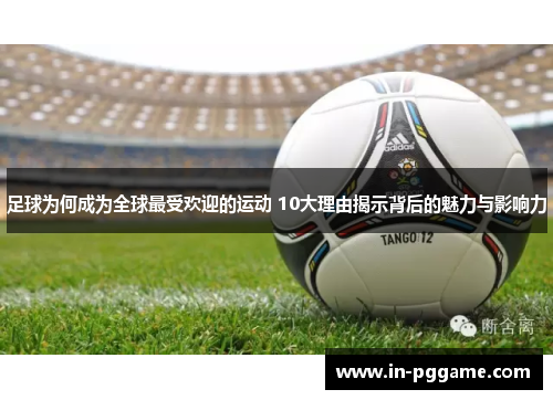 足球为何成为全球最受欢迎的运动 10大理由揭示背后的魅力与影响力