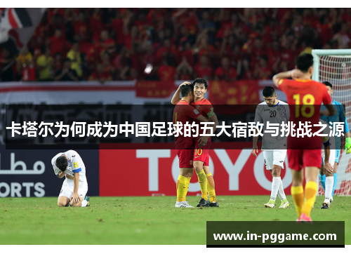 卡塔尔为何成为中国足球的五大宿敌与挑战之源