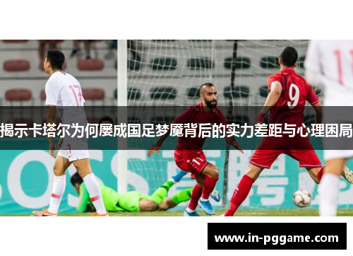 揭示卡塔尔为何屡成国足梦魇背后的实力差距与心理困局