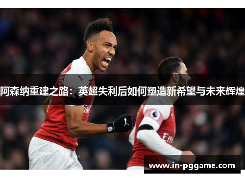 阿森纳重建之路：英超失利后如何塑造新希望与未来辉煌
