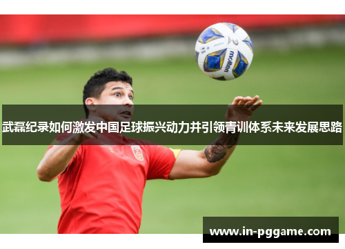 武磊纪录如何激发中国足球振兴动力并引领青训体系未来发展思路