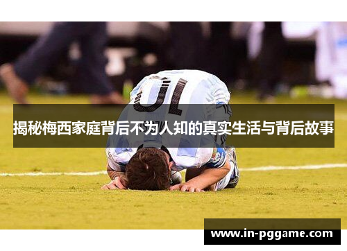 揭秘梅西家庭背后不为人知的真实生活与背后故事