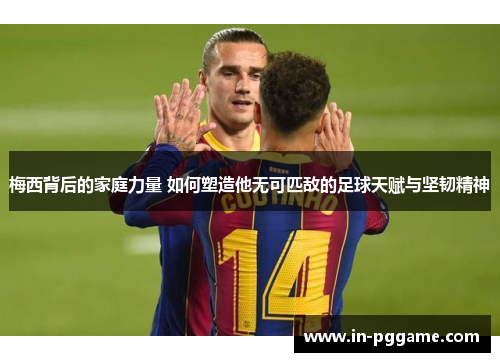 梅西背后的家庭力量 如何塑造他无可匹敌的足球天赋与坚韧精神