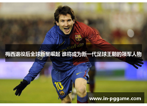 梅西退役后全球新星崛起 谁将成为新一代足球王朝的领军人物