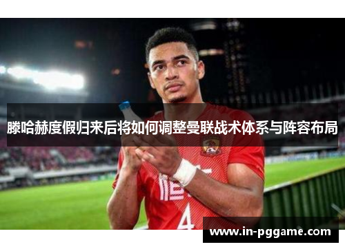 滕哈赫度假归来后将如何调整曼联战术体系与阵容布局