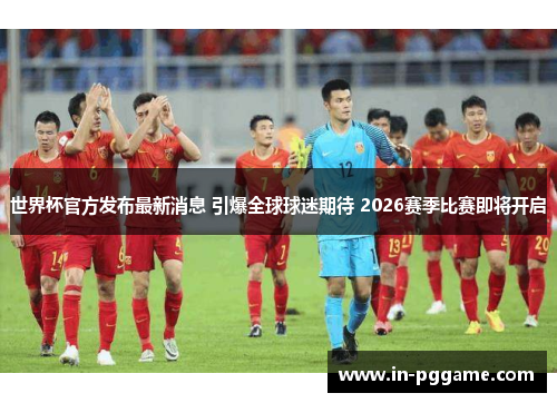 世界杯官方发布最新消息 引爆全球球迷期待 2026赛季比赛即将开启