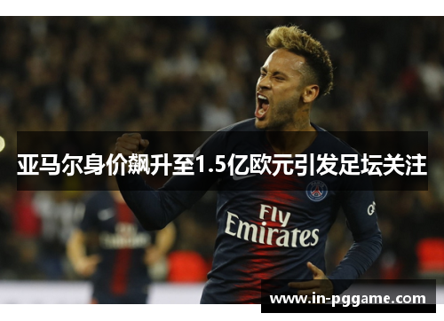 亚马尔身价飙升至1.5亿欧元引发足坛关注 亚马尔身价飙升至1.5亿欧元引发足坛关注