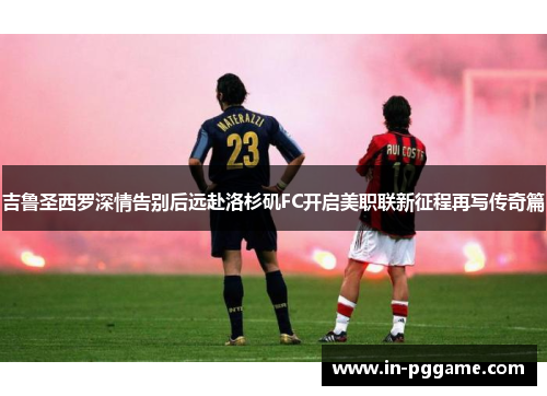 吉鲁圣西罗深情告别后远赴洛杉矶FC开启美职联新征程再写传奇篇