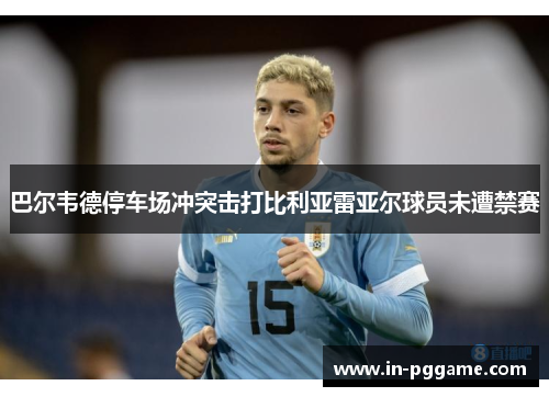 巴尔韦德停车场冲突击打比利亚雷亚尔球员未遭禁赛 巴尔韦德停车场冲突击打比利亚雷亚尔球员未遭禁赛