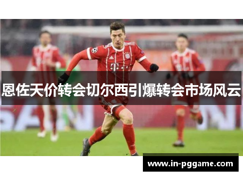 恩佐天价转会切尔西引爆转会市场风云 恩佐天价转会切尔西引爆转会市场风云