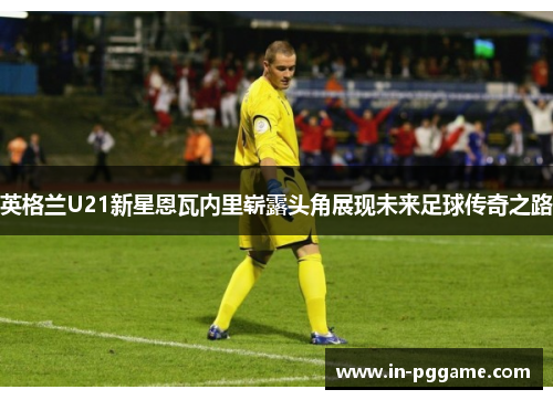 英格兰U21新星恩瓦内里崭露头角展现未来足球传奇之路