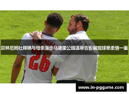 贝林厄姆社媒晒与母亲漫步马德里公园温馨合影展现球星柔情一面