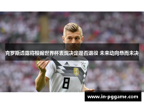 克罗斯透露将根据世界杯表现决定是否退役 未来动向悬而未决