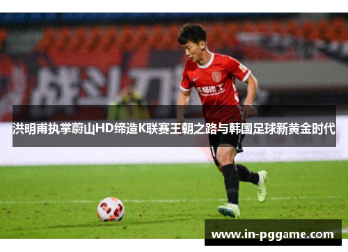 洪明甫执掌蔚山HD缔造K联赛王朝之路与韩国足球新黄金时代